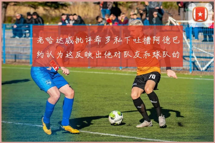 老哈达威批评希罗私下吐槽阿德巴约认为这反映出他对队友和球队的不认同