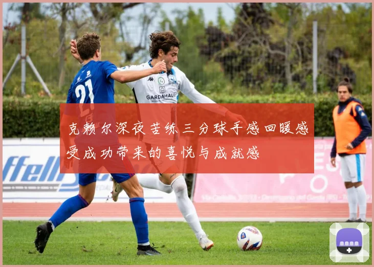 克赖尔深夜苦练三分球手感回暖感受成功带来的喜悦与成就感