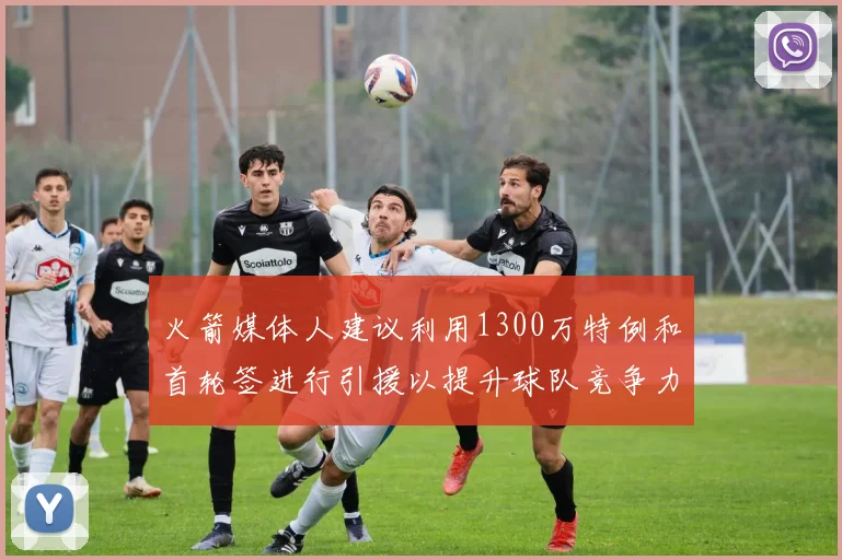 火箭媒体人建议利用1300万特例和首轮签进行引援以提升球队竞争力