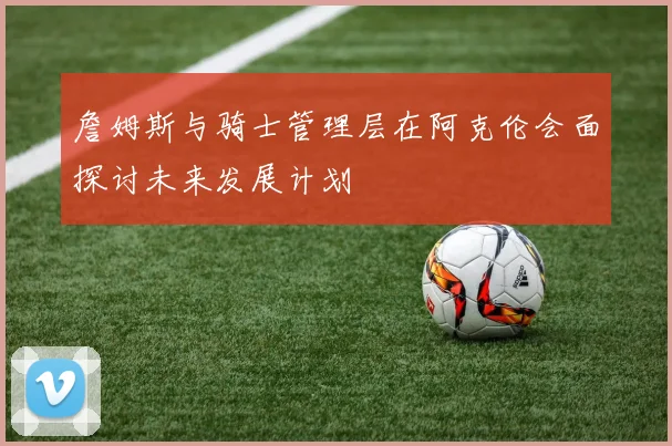 詹姆斯与骑士管理层在阿克伦会面探讨未来发展计划