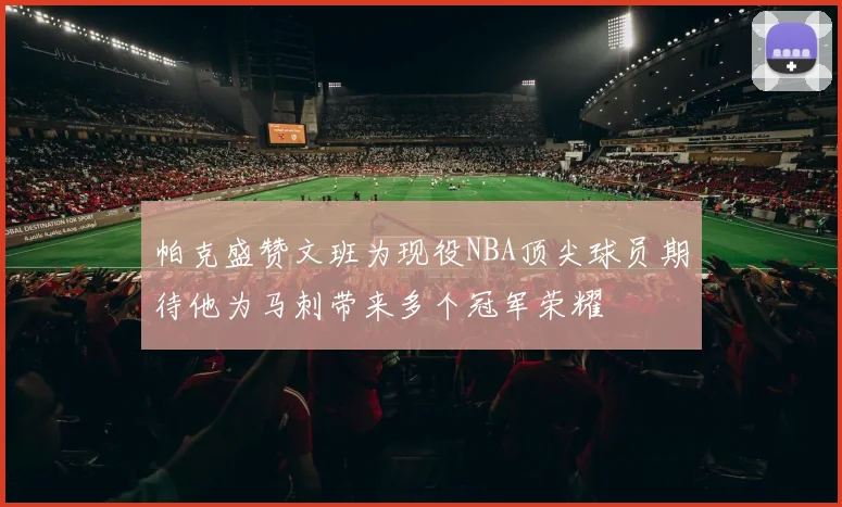 帕克盛赞文班为现役NBA顶尖球员期待他为马刺带来多个冠军荣耀