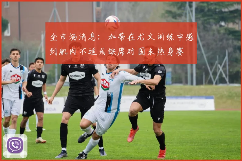 全市场消息：加蒂在尤文训练中感到肌肉不适或缺席对国米热身赛